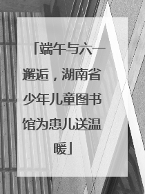 端午与六一邂逅，湖南省少年儿童图书馆为患儿送温暖